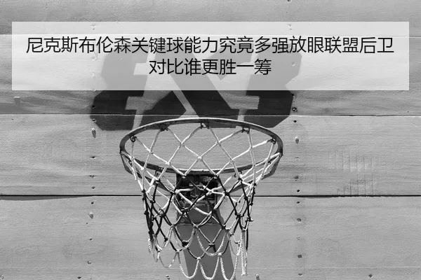 尼克斯布伦森关键球能力究竟多强放眼联盟后卫对比谁更胜一筹